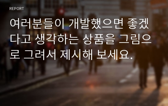 여러분들이 개발했으면 좋겠다고 생각하는 상품을 그림으로 그려서 제시해 보세요.