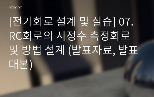 [전기회로 설계 및 실습] 07.RC회로의 시정수 측정회로 및 방법 설계 (발표자료, 발표대본)