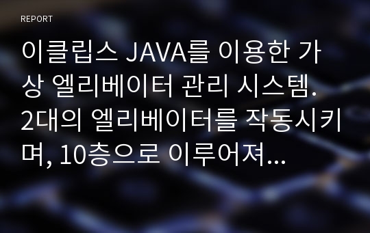 이클립스 JAVA를 이용한 가상 엘리베이터 관리 시스템. 2대의 엘리베이터를 작동시키며, 10층으로 이루어져 있다. 각 층을 누를 시 2대의 엘리베이터중 가까운 엘리베이터가 작동하게끔 프로그램 되어있다. 소스코드를 포함하여 보고서와 PPT가 들어있다.