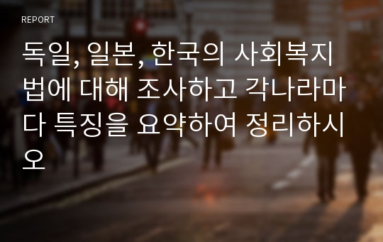 독일, 일본, 한국의 사회복지법에 대해 조사하고 각나라마다 특징을 요약하여 정리하시오