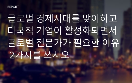 글로벌 경제시대를 맞이하고 다국적 기업이 활성화되면서 글로벌 전문가가 필요한 이유 2가지를 쓰시오