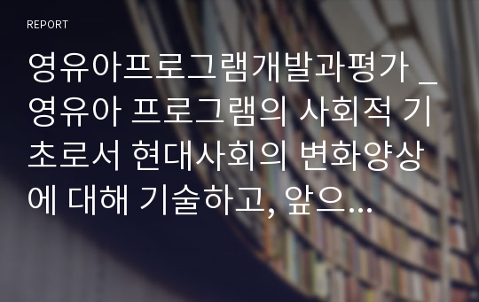 영유아프로그램개발과평가 _영유아 프로그램의 사회적 기초로서 현대사회의 변화양상에 대해 기술하고, 앞으로의 동향에 대해 논하시오.