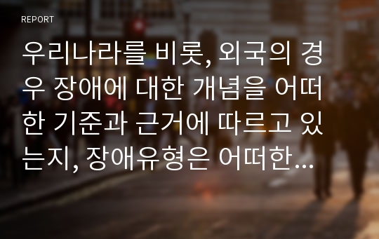 우리나라를 비롯, 외국의 경우 장애에 대한 개념을 어떠한 기준과 근거에 따르고 있는지, 장애유형은 어떠한지, 장애인등록제도는 있는지 등에 대하여 비교분석