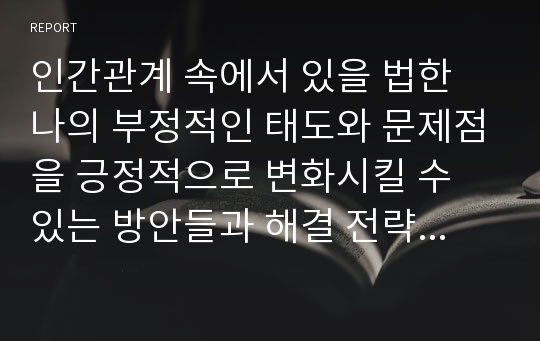 인간관계 속에서 있을 법한 나의 부정적인 태도와 문제점을 긍정적으로 변화시킬 수 있는 방안들과 해결 전략을 세우고 실천함으로써 태도가 변화할 수 있는지를 알아보시오.