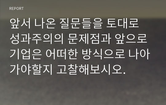 앞서 나온 질문들을 토대로 성과주의의 문제점과 앞으로 기업은 어떠한 방식으로 나아가야할지 고찰해보시오.