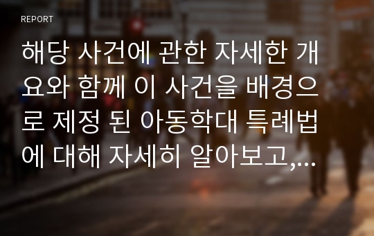 해당 사건에 관한 자세한 개요와 함께 이 사건을 배경으로 제정 된 아동학대 특례법에 대해 자세히 알아보고, 이러한 법규가 적용상 문제 혹은 한계가 있는지, 앞으로 아동 학대가 근절되기 위해 제도적, 사회적으로 어떠한 의식 전환이 필요한지 알아보시오.