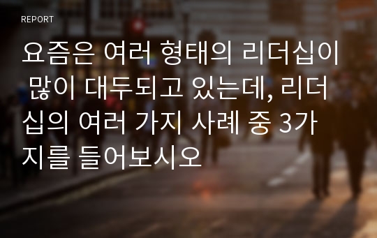 요즘은 여러 형태의 리더십이 많이 대두되고 있는데, 리더십의 여러 가지 사례 중 3가지를 들어보시오