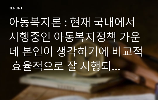 아동복지론 : 현재 국내에서 시행중인 아동복지정책 가운데 본인이 생각하기에 비교적 효율적으로 잘 시행되고 있다고 생각하는 정책과 아직은 미비하다고 생각하는 정책을 하나씩 정한 후, 그렇게 생각하는 이유에 대해 각각 논의해 봅니다.