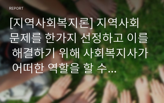 [지역사회복지론] 지역사회 문제를 한가지 선정하고 이를 해결하기 위해 사회복지사가 어떠한 역할을 할 수 있는지를 제시하시오