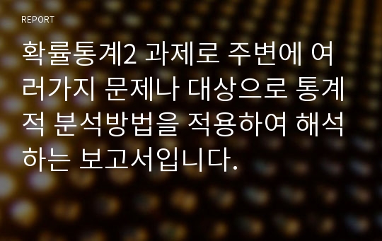 확률통계2 과제로 주변에 여러가지 문제나 대상으로 통계적 분석방법을 적용하여 해석하는 보고서입니다.