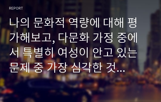 나의 문화적 역량에 대해 평가해보고, 다문화 가정 중에서 특별히 여성이 안고 있는 문제 중 가장 심각한 것은 무엇인지, 세계화와 다문화 현상의 관계를 분석해보자.