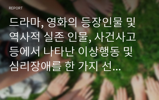 드라마, 영화의 등장인물 및 역사적 실존 인물, 사건사고 등에서 나타난 이상행동 및 심리장애를 한 가지 선택하여 아래의 항목이 포함된 보고서 작성하시오