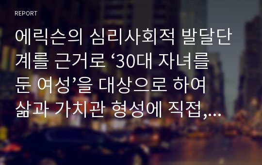 에릭슨의 심리사회적 발달단계를 근거로 ‘30대 자녀를 둔 여성’을 대상으로 하여 삶과 가치관 형성에 직접, 간접적으로 영향을 미친 요인들을 탐색하고 대상의 발달 과정에 대해 구체적으로 살펴보자.