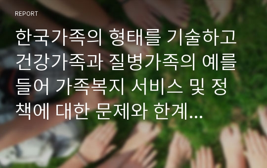 한국가족의 형태를 기술하고 건강가족과 질병가족의 예를 들어 가족복지 서비스 및 정책에 대한 문제와 한계점에 대해 정리하시오.