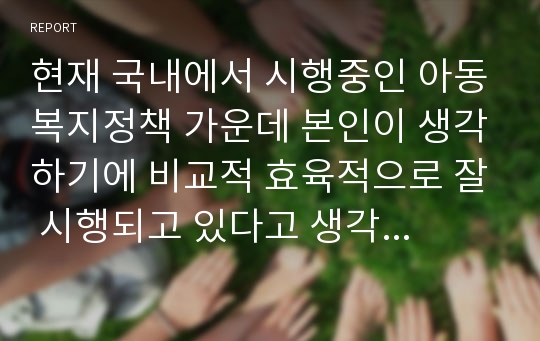 현재 국내에서 시행중인 아동복지정책 가운데 본인이 생각하기에 비교적 효육적으로 잘 시행되고 있다고 생각하는 정책과 아직은 미비하다고 생각하는 정책을 하나씩 정한 후, 그렇게 생각하는 이유에 대해 각각 논의