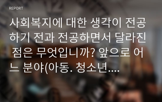 사회복지에 대한 생각이 전공하기 전과 전공하면서 달라진 점은 무엇입니까? 앞으로 어느 분야(아동. 청소년. 노인. 여성. 장애인 등..)에서 활동하고 싶으며 이유는 무엇입니까?10년 후의 본인의 하루 일정표를 작성해 주세요.