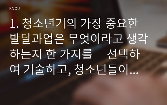 1. 청소년기의 가장 중요한 발달과업은 무엇이라고 생각하는지 한 가지를     선택하여 기술하고, 청소년들이 이러한 발달과업을 잘 성취할 수 있도록 도울 수 있는 방법에 대해서 자신의 견해를 논하시오(15점).