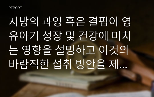 지방의 과잉 혹은 결핍이 영유아기 성장 및 건강에 미치는 영향을 설명하고 이것의 바람직한 섭취 방안을 제시하세요