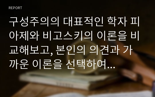 구성주의의 대표적인 학자 피아제와 비고스키의 이론을 비교해보고, 본인의 의견과 가까운 이론을 선택하여 그 이유에 대해 구체적으로 논하시오