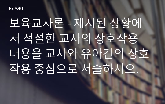 보육교사론 - 제시된 상황에서 적절한 교사의 상호작용 내용을 교사와 유아간의 상호작용 중심으로 서술하시오.