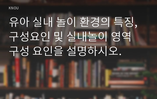 유아 실내 놀이 환경의 특징, 구성요인 및 실내놀이 영역 구성 요인을 설명하시오.