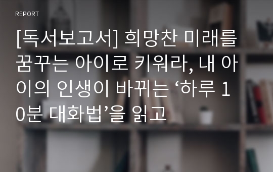 [독서보고서] 희망찬 미래를 꿈꾸는 아이로 키워라, 내 아이의 인생이 바뀌는 ‘하루 10분 대화법’을 읽고