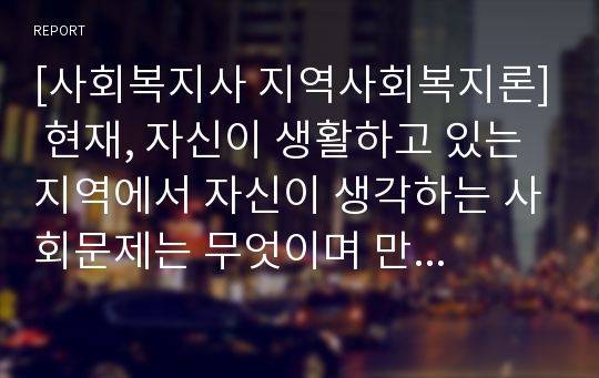 [사회복지사 지역사회복지론] 현재, 자신이 생활하고 있는 지역에서 자신이 생각하는 사회문제는 무엇이며 만약 자신이 사회복지사라면 이 문제를 어떻게 효과적으로 개입할 수 있는지 서술하세요.