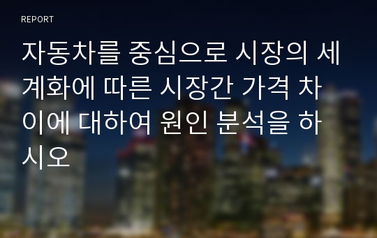 자동차를 중심으로 시장의 세계화에 따른 시장간 가격 차이에 대하여 원인 분석을 하시오