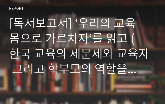 [독서보고서] ‘우리의 교육 몸으로 가르치자‘를 읽고 (한국 교육의 제문제와 교육자 그리고 학부모의 역할을 토로한 저서)