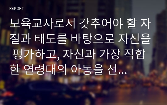 보육교사로서 갖추어야 할 자질과 태도를 바탕으로 자신을 평가하고, 자신과 가장 적합한 연령대의 아동을 선택하여 그 연령대의 특징과 보육교사 역할에 대해 서술하시오.