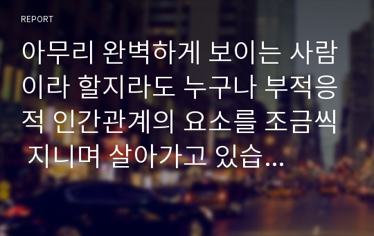 아무리 완벽하게 보이는 사람이라 할지라도 누구나 부적응적 인간관계의 요소를 조금씩 지니며 살아가고 있습니다. 자신의 인간관계 유형을 평가해 보고, 향후 원만한 인간관계 형성을 위해 필요한 부분에 대해 기술해 주시기 바랍니다