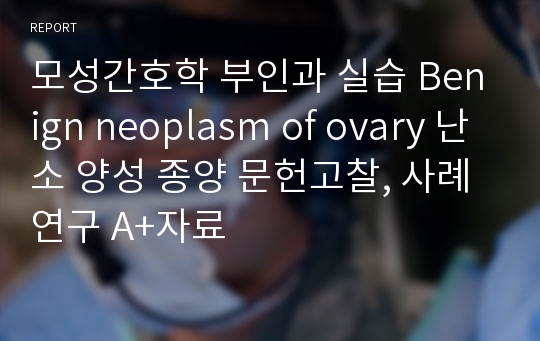 모성간호학 부인과 실습 Benign neoplasm of ovary 난소 양성 종양 문헌고찰, 사례연구 A+자료