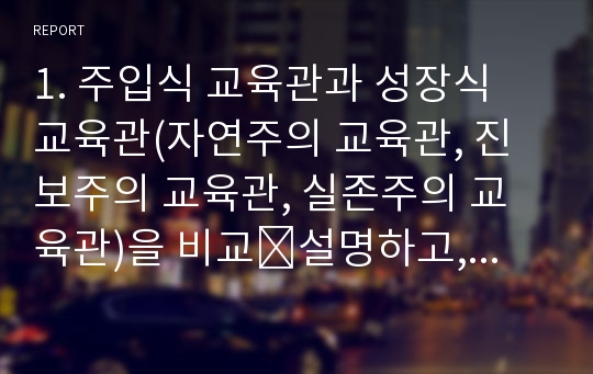 1. 주입식 교육관과 성장식 교육관(자연주의 교육관, 진보주의 교육관, 실존주의 교육관)을 비교․설명하고, 그 교육적 시사점을 논하시오. 2. 피아제(Piaget)의 인지발달단계이론에 대해 설명하고, 그 교육적 시사점을 논하시오.