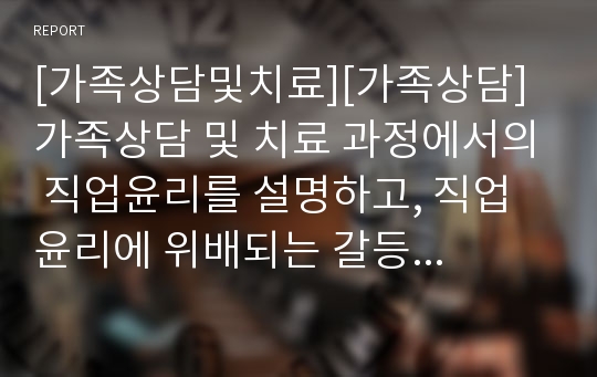 [가족상담및치료][가족상담] 가족상담 및 치료 과정에서의 직업윤리를 설명하고, 직업윤리에 위배되는 갈등 상황의 예를 든 후, 본인이 생각하는 해결책을 제시하시오.