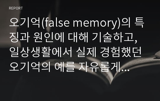 오기억(false memory)의 특징과 원인에 대해 기술하고, 일상생활에서 실제 경험했던 오기억의 예를 자유롭게 기술하세요.