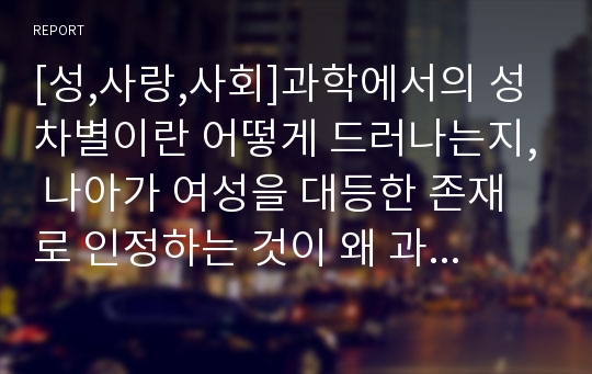 [성,사랑,사회]과학에서의 성차별이란 어떻게 드러나는지, 나아가 여성을 대등한 존재로 인정하는 것이 왜 과학 자체의 발전에도 중요한지 구체적인 인물이나 사례를 들어가면서 서술하시오.(누구의과학이며누구의지식인가)