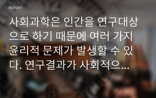 사회과학은 인간을 연구대상으로 하기 때문에 여러 가지 윤리적 문제가 발생할 수 있다. 연구결과가 사회적으로 가치가 있으나 연구대상의 개인적 존엄성을 훼손할 수 있다면 어떻게 하는 것이 바람직할까