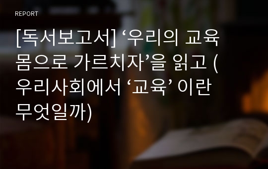 [독서보고서] ‘우리의 교육 몸으로 가르치자’을 읽고 (우리사회에서 ‘교육’ 이란 무엇일까)