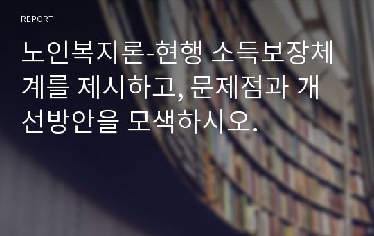 노인복지론-현행 소득보장체계를 제시하고, 문제점과 개선방안을 모색하시오.