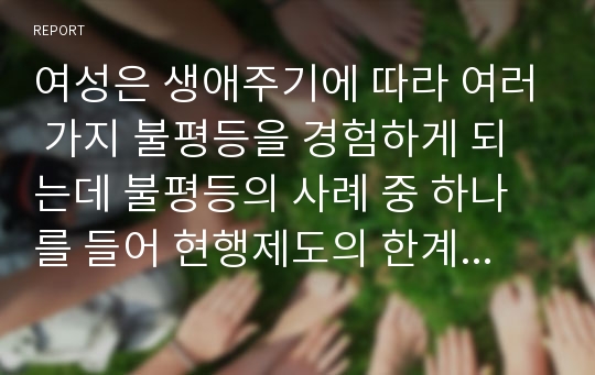 여성은 생애주기에 따라 여러 가지 불평등을 경험하게 되는데 불평등의 사례 중 하나를 들어 현행제도의 한계(문제)점과 그에 따른 방안은 무엇인지 기술하시오