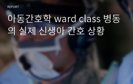 아동간호학 ward class 병동의 실제 신생아 간호 상황 A+과제