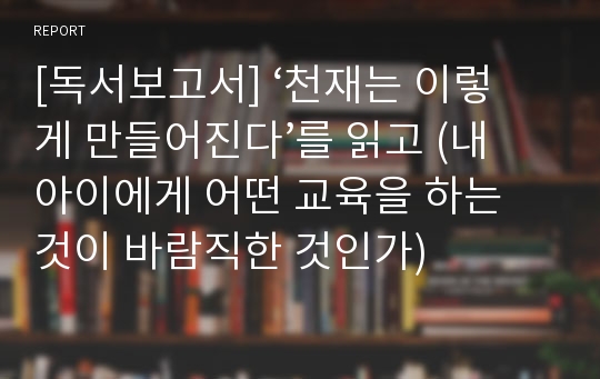 [독서보고서] ‘천재는 이렇게 만들어진다’를 읽고 (내 아이에게 어떤 교육을 하는 것이 바람직한 것인가)