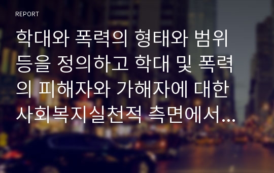 학대와 폭력의 형태와 범위 등을 정의하고 학대 및 폭력의 피해자와 가해자에 대한 사회복지실천적 측면에서의 접근은 어떠해야하는 각자의 견해와 함께 학대와 폭력의 구체적 사례를 들어 사회복지실천모델을 적용한 개입방안을 제시하시오