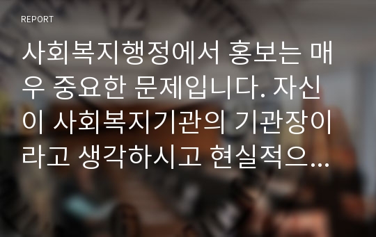 사회복지행정에서 홍보는 매우 중요한 문제입니다. 자신이 사회복지기관의 기관장이라고 생각하시고 현실적으로 사회복지기관 및 시설을 지역사회에서 가장 효율적으로 홍보할 수 있는 방안에 대해 생각해보세요