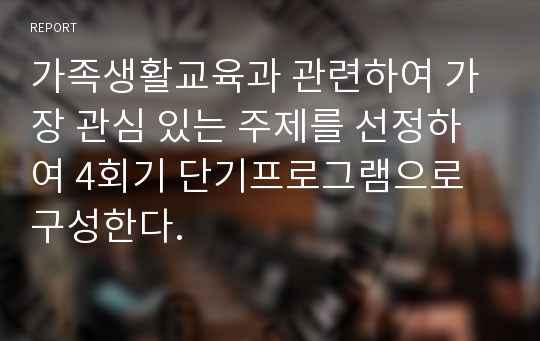 가족생활교육과 관련하여 가장 관심 있는 주제를 선정하여 4회기 단기프로그램으로 구성한다.