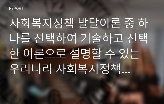 사회복지정책 발달이론 중 하나를 선택하여 기술하고 선택한 이론으로 설명할 수 있는 우리나라 사회복지정책제도에 적용하고 해당 정책제도의 도입과정을 상세히 기술하시오