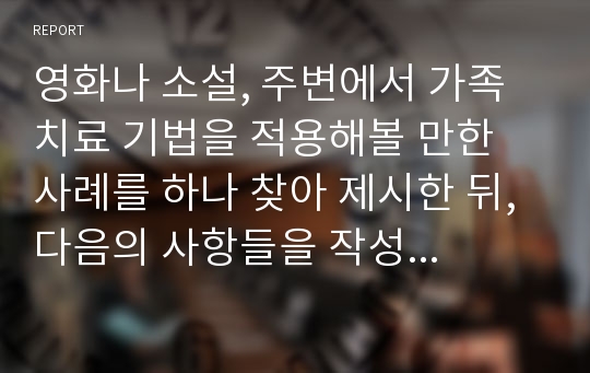 영화나 소설, 주변에서 가족 치료 기법을 적용해볼 만한 사례를 하나 찾아 제시한 뒤, 다음의 사항들을 작성한다.