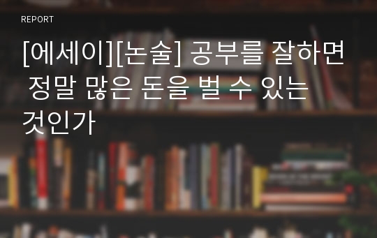 [에세이][논술] 공부를 잘하면 정말 많은 돈을 벌 수 있는 것인가