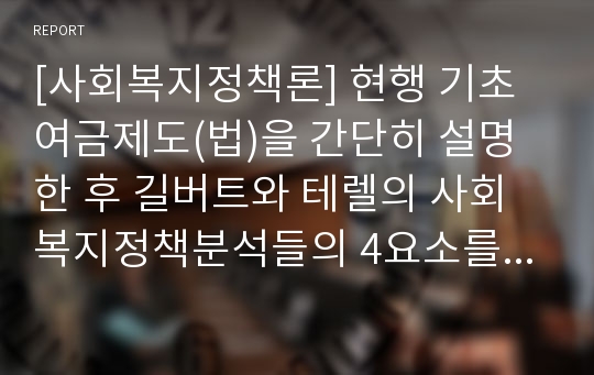 [사회복지정책론] 현행 기초여금제도(법)을 간단히 설명한 후 길버트와 테렐의 사회복지정책분석들의 4요소를 중심으로 분석해보시오