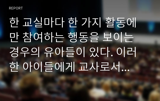 한 교실마다 한 가지 활동에만 참여하는 행동을 보이는 경우의 유아들이 있다. 이러한 아이들에게 교사로서 실시하여야하는 생활지도의 필요성과 대안책을 선택하고 그 교수방법을 통한 문제점과 해결방안에 대해 예시하여 보고서를 작성하고 본인의 의견을 기술하시오